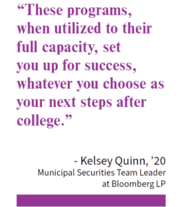 “These programs, when utilized to their full capacity, set you up for success, whatever you choose as your next steps after college.” - Kelsey Quinn, ’20 Municipal Securities Team Leader at Bloomberg LP